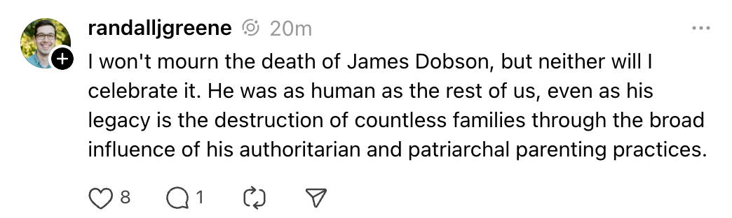 I won't mourn the death of James Dobson, but neither will I celebrate it. He was as human as the rest of us, even as his legacy is the destruction of countless families through the broad influence of his authoritarian and patriarchal parenting practices.
