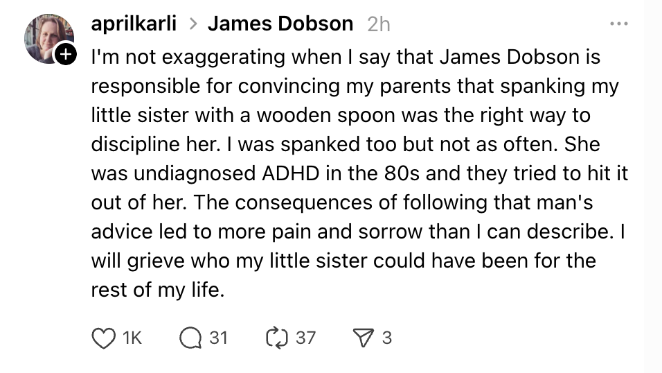 I'm not exaggerating when I say that James Dobson is responsible for convincing my parents that spanking my little sister with a wooden spoon was the right way to discipline her. I was spanked too but not as often. She was undiagnosed ADHD in the 80s and they tried to hit it out of her. The consequences of following that man's advice led to more pain and sorrow than I can describe. I will grieve who my little sister could have been for the rest of my life.