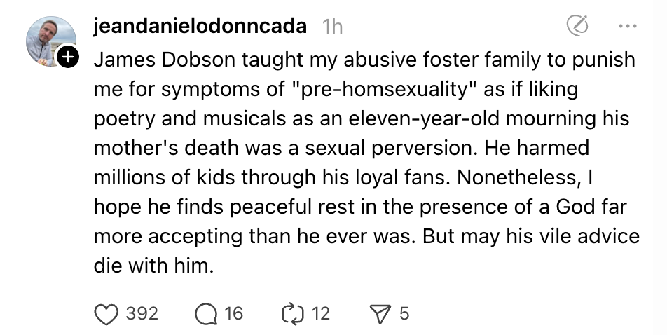 James Dobson taught my abusive foster family to punish me for symptoms of "pre-homsexuality" as if liking poetry and musicals as an eleven-year-old mourning his mother's death was a sexual perversion. He harmed millions of kids through his loyal fans. Nonetheless, I hope he finds peaceful rest in the presence of a God far more accepting than he ever was. But may his vile advice die with him