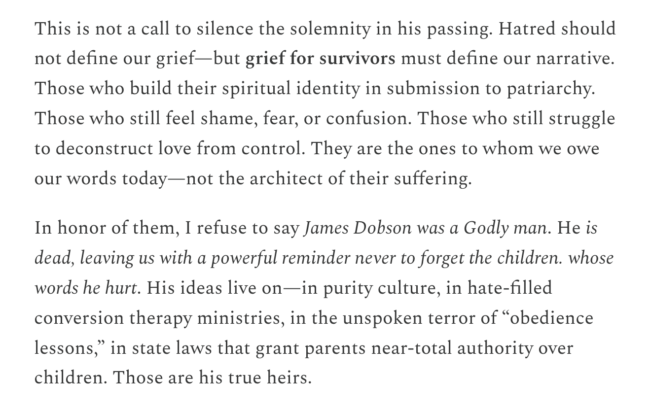 This is not a call to silence the solemnity in his passing. Hatred should not define our grief—but grief for survivors must define our narrative. Those who build their spiritual identity in submission to patriarchy. Those who still feel shame, fear, or confusion. Those who still struggle to deconstruct love from control. They are the ones to whom we owe our words today—not the architect of their suffering.  In honor of them, I refuse to say James Dobson was a Godly man. He is dead, leaving us with a powerful reminder never to forget the children. whose words he hurt. His ideas live on—in purity culture, in hate-filled conversion therapy ministries, in the unspoken terror of “obedience lessons,” in state laws that grant parents near-total authority over children. Those are his true heirs.