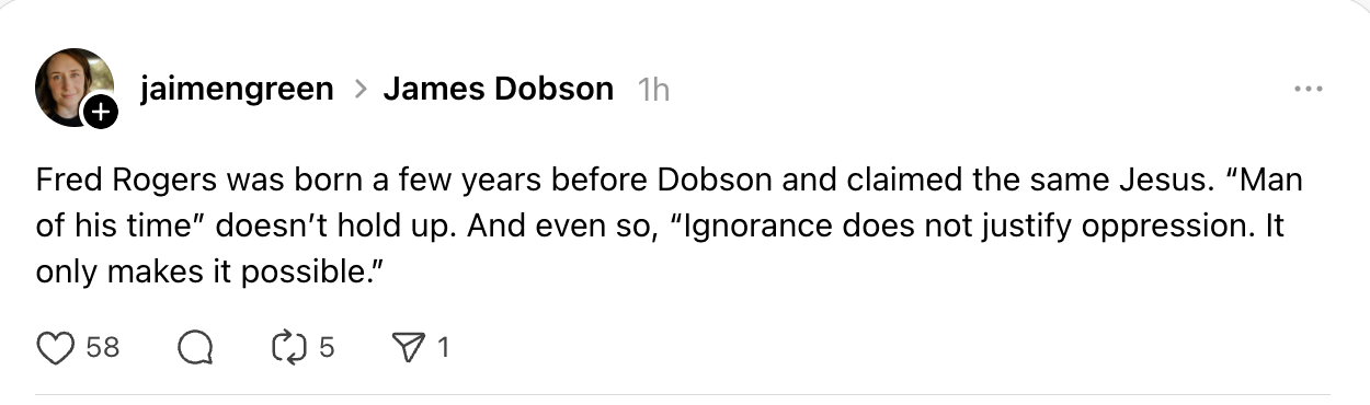 Fred Rogers was born a few years before Dobson and claimed the same Jesus. “Man of his time” doesn’t hold up. And even so, “Ignorance does not justify oppression. It only makes it possible.”