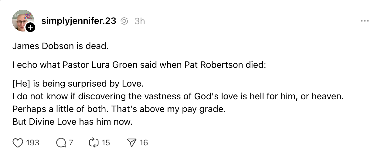James Dobson is dead. I echo what Pastor Lura Groen said when Pat Robertson died: [He] is being surprised by Love. I do not know if discovering the vastness of God's love is hell for him, or heaven. Perhaps a little of both. That's above my pay grade. But Divine Love has him now.