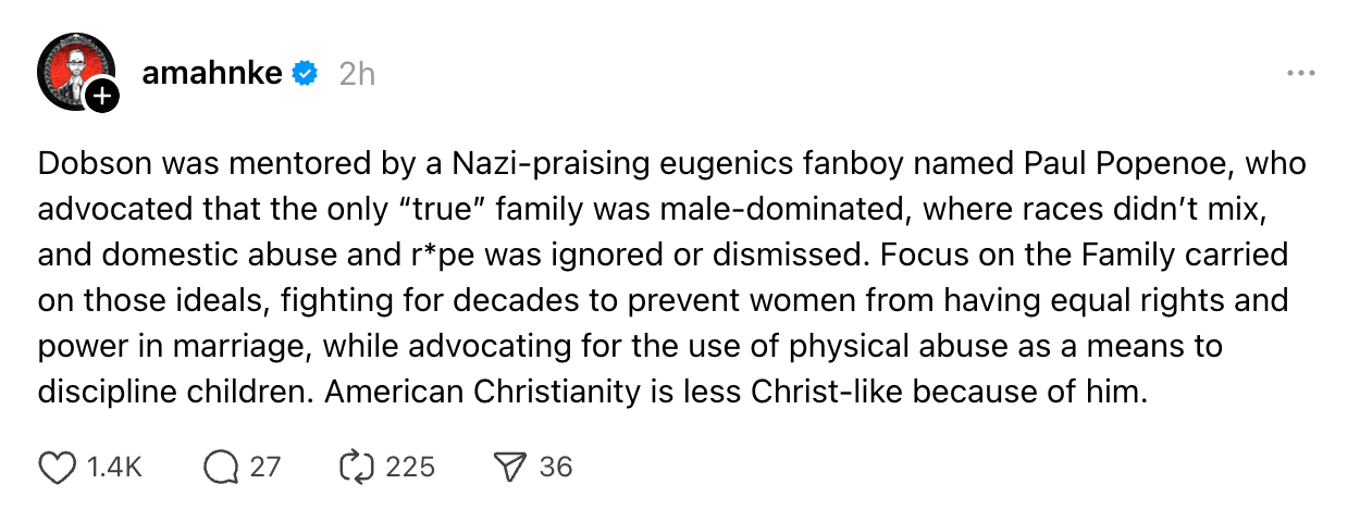 Dobson was mentored by a Nazi-praising eugenics fanboy named Paul Popenoe, who advocated that the only “true” family was male-dominated, where races didn’t mix, and domestic abuse and r*pe was ignored or dismissed. Focus on the Family carried on those ideals, fighting for decades to prevent women from having equal rights and power in marriage, while advocating for the use of physical abuse as a means to discipline children. American Christianity is less Christ-like because of him.