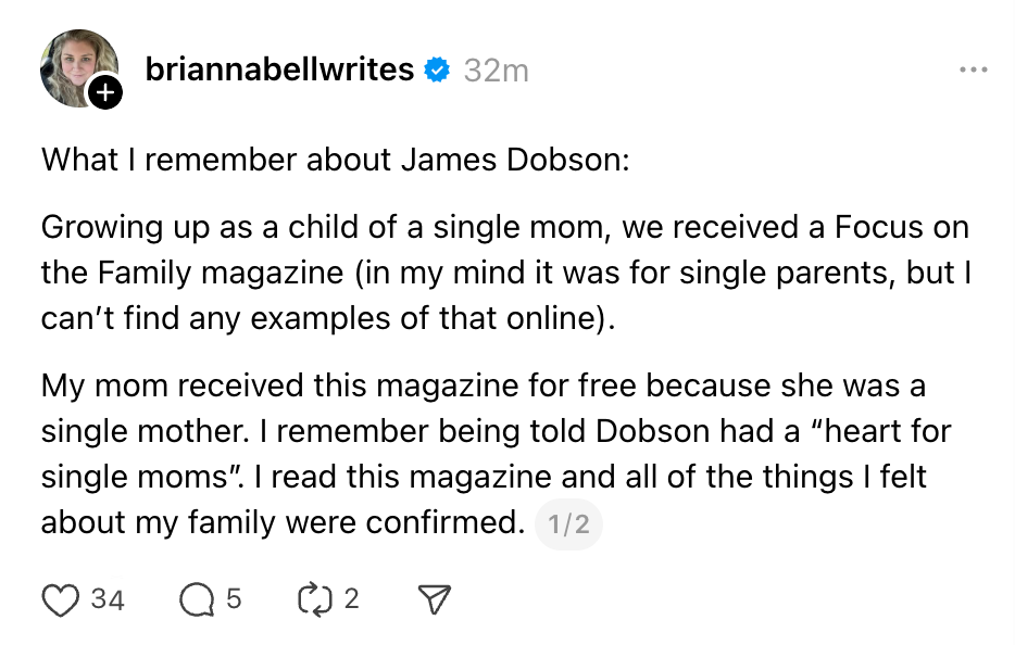What I remember about James Dobson: Growing up as a child of a single mom, we received a Focus on the Family magazine (in my mind it was for single parents, but I can’t find any examples of that online). My mom received this magazine for free because she was a single mother. I remember being told Dobson had a “heart for single moms”. I read this magazine and all of the things I felt about my family were confirmed.