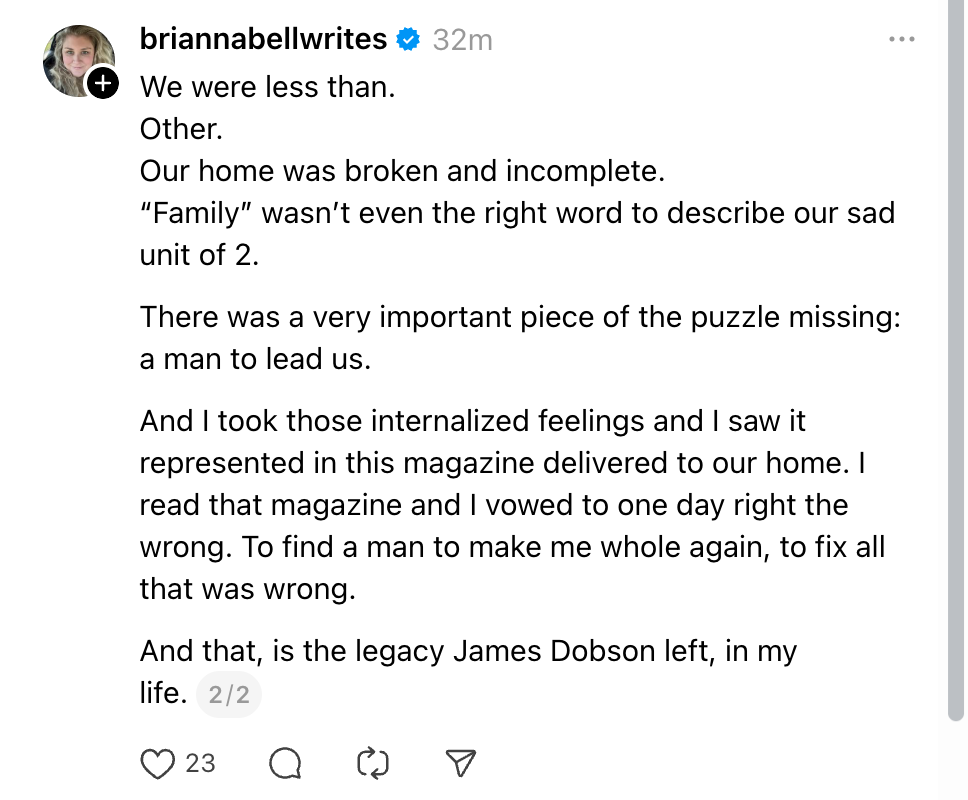 We were less than. Other. Our home was broken and incomplete. “Family” wasn’t even the right word to describe our sad unit of 2. There was a very important piece of the puzzle missing: a man to lead us. And I took those internalized feelings and I saw it represented in this magazine delivered to our home. I read that magazine and I vowed to one day right the wrong. To find a man to make me whole again, to fix all that was wrong. And that, is the legacy James Dobson left, in my life.