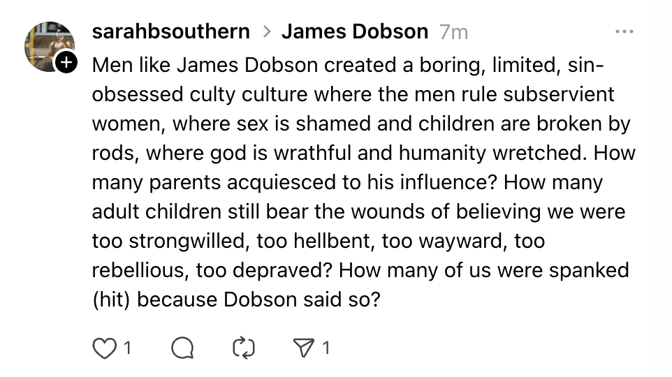 Men like James Dobson created a boring, limited, sin-obsessed culty culture where the men rule subservient women, where sex is shamed and children are broken by rods, where god is wrathful and humanity wretched. How many parents acquiesced to his influence? How many adult children still bear the wounds of believing we were too strongwilled, too hellbent, too wayward, too rebellious, too depraved? How many of us were spanked (hit) because Dobson said so?