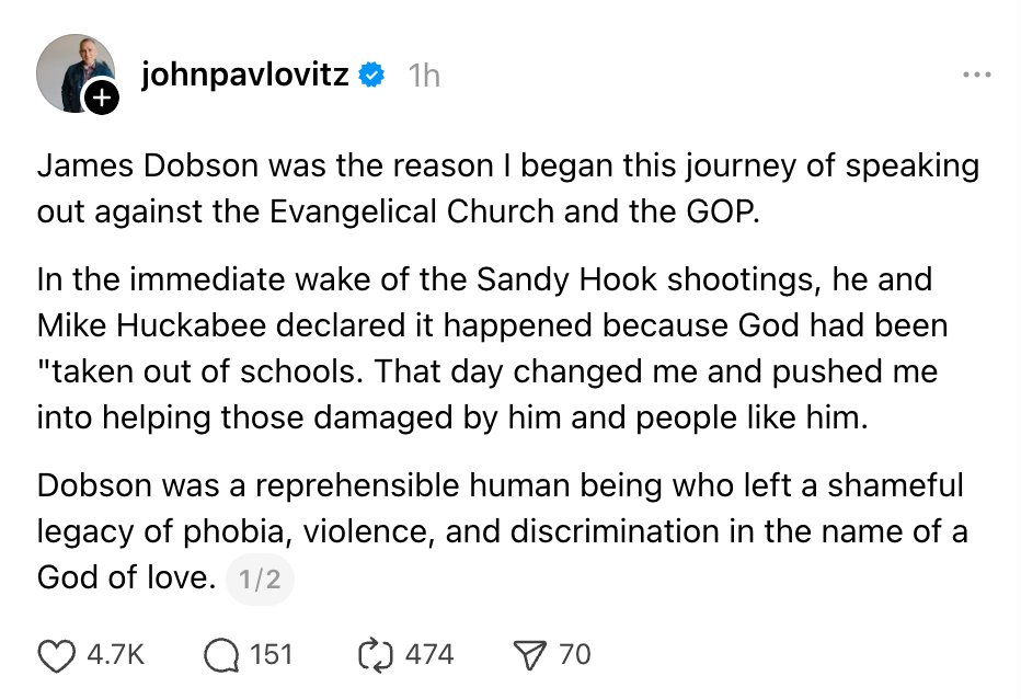 James Dobson was the reason I began this journey of speaking out against the Evangelical Church and the GOP. In the immediate wake of the Sandy Hook shootings, he and Mike Huckabee declared it happened because God had been "taken out of schools. That day changed me and pushed me into helping those damaged by him and people like him. Dobson was a reprehensible human being who left a shameful legacy of phobia, violence, and discrimination in the name of a God of love.