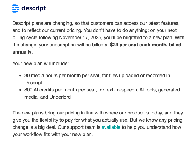 Descript plans are changing, so that customers can access our latest features, and to reflect our current pricing. You don’t have to do anything: on your next billing cycle following November 17, 2025, you’ll be migrated to a new plan. With the change, your subscription will be billed at $24 per seat each month, billed annually.  Your new plan will include: 30 media hours per month per seat, for files uploaded or recorded in Descript 800 AI credits per month per seat, for text-to-speech, AI tools, generated media, and Underlord The new plans bring our pricing in line with where our product is today, and they give you the flexibility to pay for what you actually use. But we know any pricing change is a big deal. Our support team is available to help you understand how your workflow fits with your new plan.