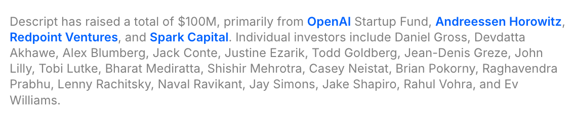 Descript has raised a total of $100M, primarily from OpenAI Startup Fund, Andreessen Horowitz, Redpoint Ventures, and Spark Capital. Individual investors include Daniel Gross, Devdatta Akhawe, Alex Blumberg, Jack Conte, Justine Ezarik, Todd Goldberg, Jean-Denis Greze, John Lilly, Tobi Lutke, Bharat Mediratta, Shishir Mehrotra, Casey Neistat, Brian Pokorny, Raghavendra Prabhu, Lenny Rachitsky, Naval Ravikant, Jay Simons, Jake Shapiro, Rahul Vohra, and Ev Williams.