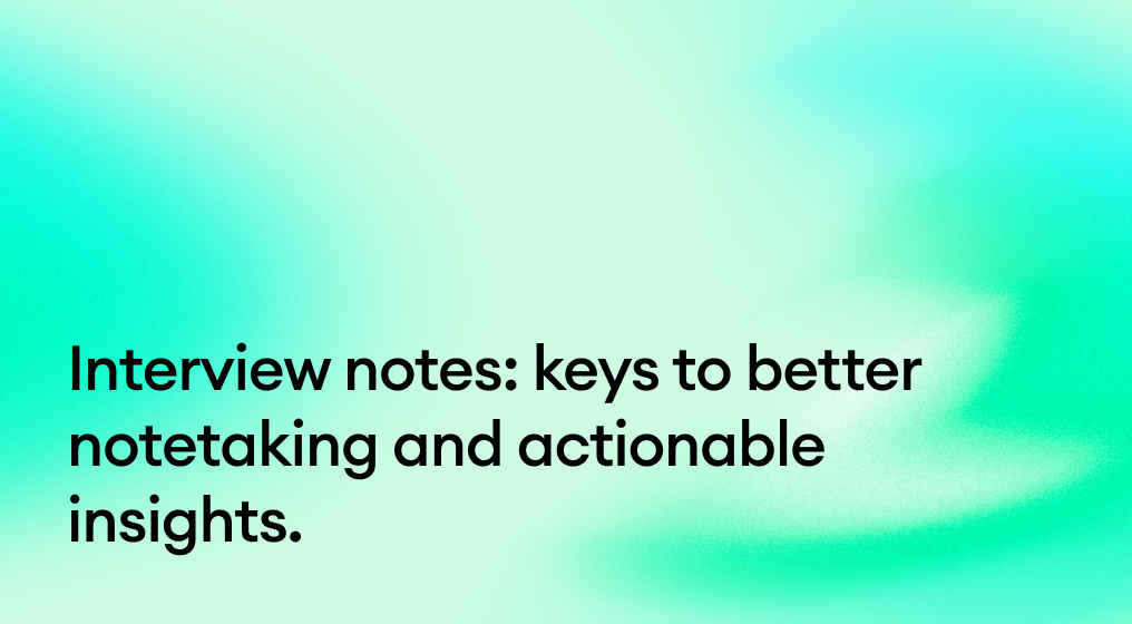 Interview notes: keys to better notetaking and actionable insights.