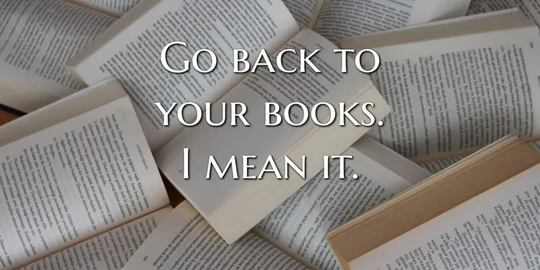 Go back to your books. I mean it.