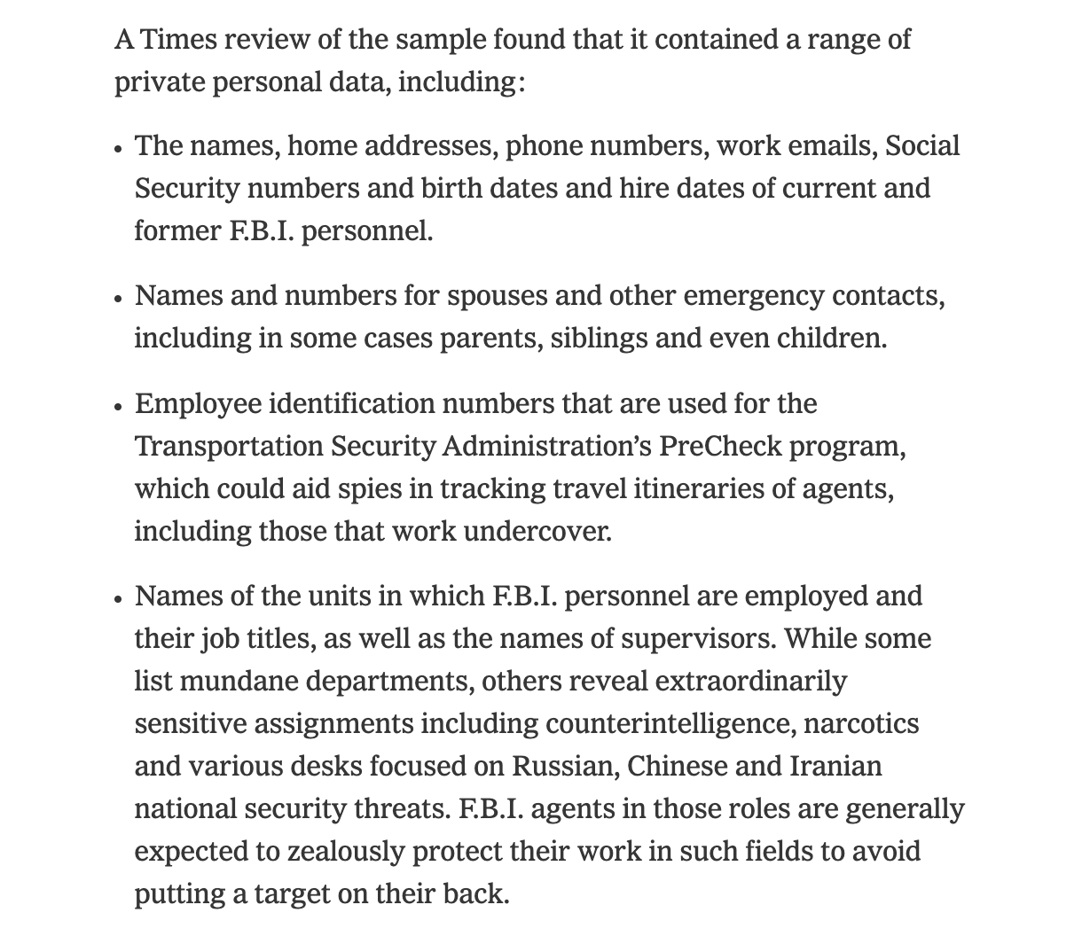 Text reads: A Times review of the sample found that it contained a range of private personal data, including: The names, home addresses, phone numbers, work emails, Social Security numbers and birth dates and hire dates of current and former F.B.I. personnel. Names and numbers for spouses and other emergency contacts, including in some cases parents, siblings and even children. Employee identification numbers that are used for the Transportation Security Administration’s PreCheck program, which could aid spies in tracking travel itineraries of agents, including those that work undercover. Names of the units in which F.B.I. personnel are employed and their job titles, as well as the names of supervisors. While some list mundane departments, others reveal extraordinarily sensitive assignments including counterintelligence, narcotics and various desks focused on Russian, Chinese and Iranian national security threats. F.B.I. agents in those roles are generally expected to zealously protect their work in such fields to avoid putting a target on their back.