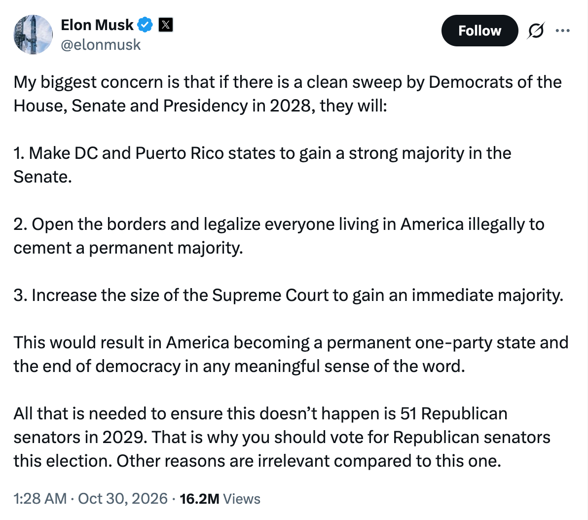 October 30, 2026 tweet by Elon Musk reads: My biggest concern is that if there is a clean sweep by Democrats of the House, Senate and Presidency in 2028, they will:  1. Make DC and Puerto Rico states to gain a strong majority in the Senate.   2. Open the borders and legalize everyone living in America illegally to cement a permanent majority.  3. Increase the size of the Supreme Court to gain an immediate majority.   This would result in America becoming a permanent one-party state and the end of democracy in any meaningful sense of the word.  All that is needed to ensure this doesn’t happen is 51 Republican senators in 2029. That is why you should vote for Republican senators this election. Other reasons are irrelevant compared to this one.