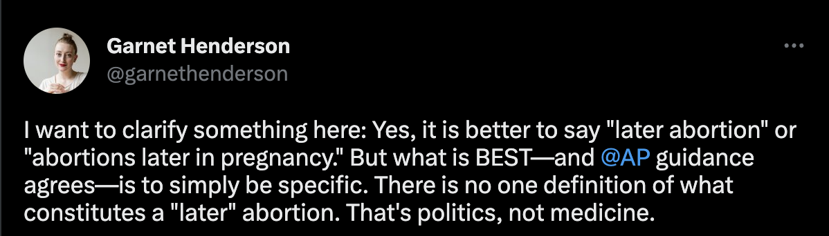 A tweet from Garnet Henderson that says, "I want to clarify something here: Yes, it is better to say "later abortion" or "abortions later in pregnancy." But what is BEST—and @AP guidance agrees—is to simply be specific. There is no one definition of what constitutes a "later" abortion. That's politics, not medicine."