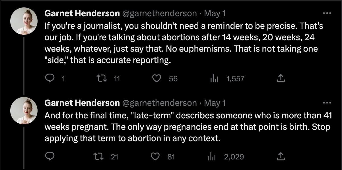 Tweets from Garnet Henderson that read, "If you're a journalist, you shouldn't need a reminder to be precise. That's our job. If you're talking about abortions after 14 weeks, 20 weeks, 24 weeks, whatever, just say that. No euphemisms. That is not taking one "side," that is accurate reporting. And for the final time, "late-term" describes someone who is more than 41 weeks pregnant. The only way pregnancies end at that point is birth. Stop applying that term to abortion in any context."