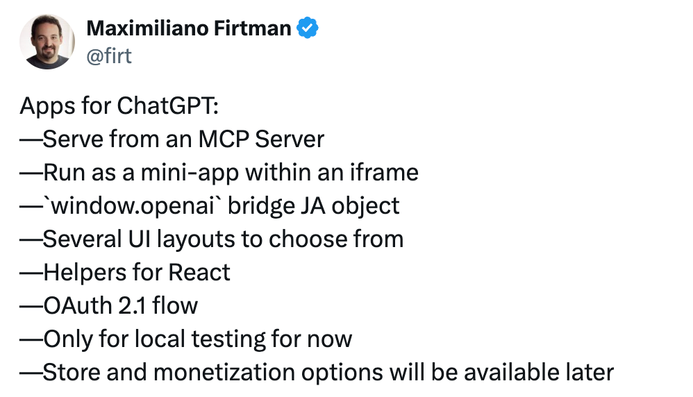Text: Apps for ChatGPT: —Serve from an MCP Server —Run as a mini-app within an iframe —`window.openai` bridge JA object —Several UI layouts to choose from —Helpers for React —OAuth 2.1 flow —Only for local testing for now —Store and monetization options will be available later