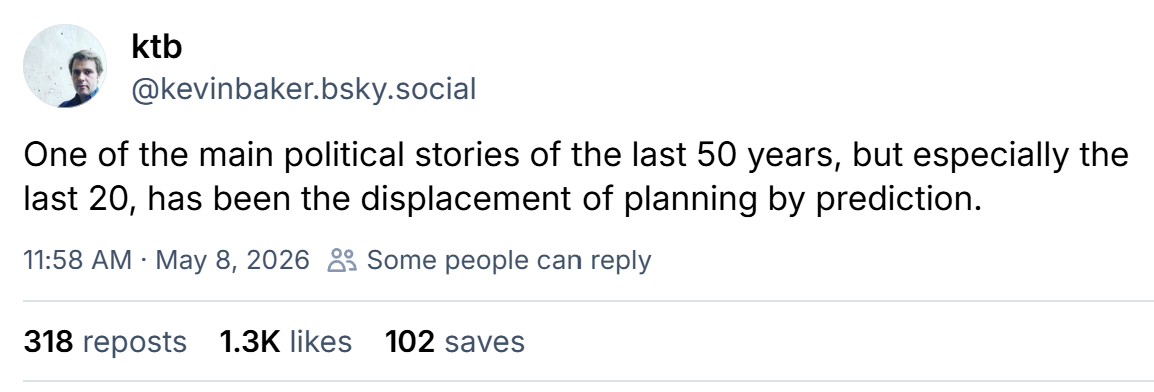 A BlueSky post by Kevin Baker: One of the main political stories of the last 50 years, but especially the last 20, has been the displacement of planning by prediction.