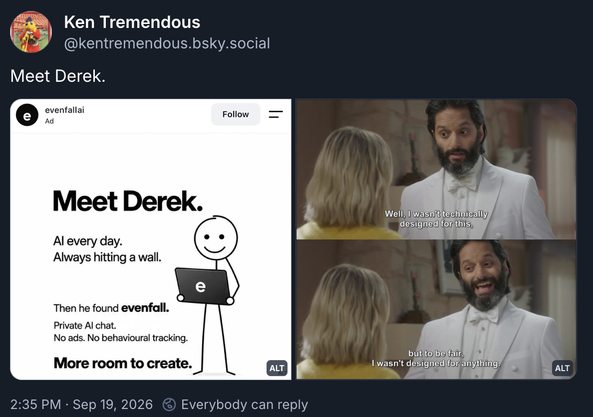 Bluesky post from Ken Tremendous (Mike Schur): Text: Meet Derek. Image one, a sponsored post reading "Meet Derek. AI every day. Always hitting a wall. Then he found evenfall. Private AI chat. No ads. No behavioural tracking. More room to create." Two images from The Good Place with Jason Mantoukas's Derek speaking: "Well. I wasn't technically designed for this, but to be fair, I wasn't designed for anything."