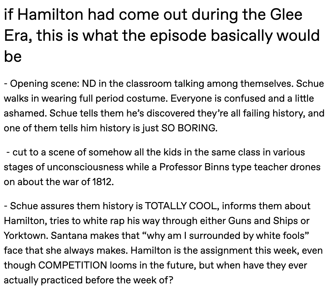 if Hamilton had come out during the Glee Era, this is what the episode basically would be - Opening scene: ND in the classroom talking among themselves. Schue walks in wearing full period costume. Everyone is confused and a little ashamed. Schue tells them he’s discovered they’re all failing history, and one of them tells him history is just SO BORING.    - cut to a scene of somehow all the kids in the same class in various stages of unconsciousness while a Professor Binns type teacher drones on about the war of 1812.   - Schue assures them history is TOTALLY COOL, informs them about Hamilton, tries to white rap his way through either Guns and Ships or Yorktown. Santana makes that “why am I surrounded by white fools” face that she always makes. Hamilton is the assignment this week, even though COMPETITION looms in the future, but when have they ever actually practiced before the week of? 