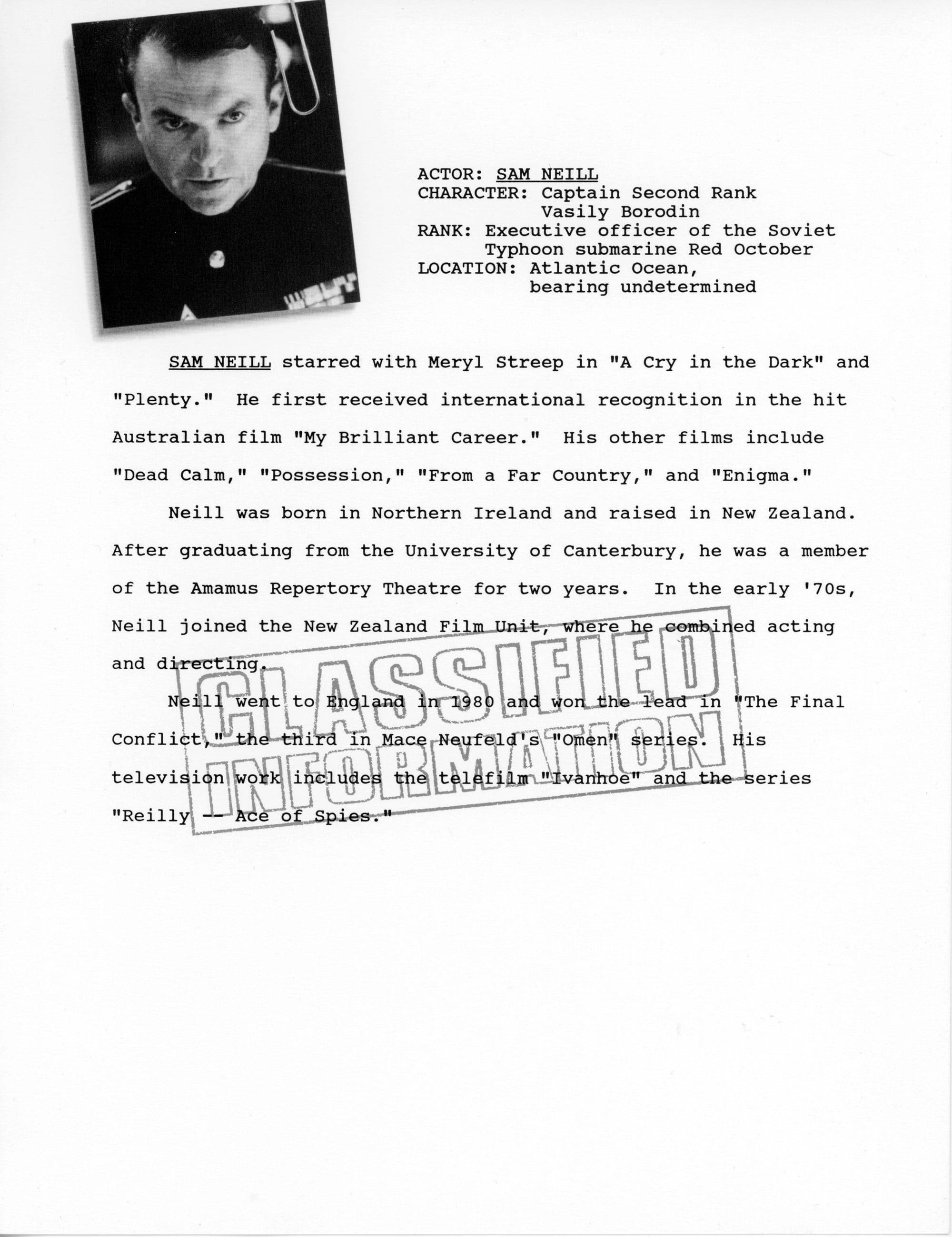 Faux dossier page with photo of Sam Neill "paperclipped" to top left. ACTOR: SAM NEILL CHARACTER: Captain Second Rank Vasily Borodin RANK: Executive officer of the Soviet Typhoon submarine Red October LOCATION: Atlantic Ocean, bearing undetermined SAM NEILL starred with Meryl Streep in "A Cry in the Dark" and "Plenty." He first received international recognition in the hit Australian film "My Brilliant Career." His other films include "Dead Calm," "Possession," "From a Far Country," and "Enigma." Neill was born in Northern Ireland and raised in New Zealand. After graduating from the University of Canterbury, he was a member of the Amamus Repertory Theatre for two years. In the early '70s, Neill joined the New Zealand Film Unit, where he combined acting and directing. Neill went to England in 1980 and won the lead in "The Final Conflict," the third 'in Mace Neufeld's "Omen" series. His television work includes the telefilm "Ivanhoe" and the series "Reilly - Ace of Spies." A faux "Classified Information" stamp is superimposed over the text.
