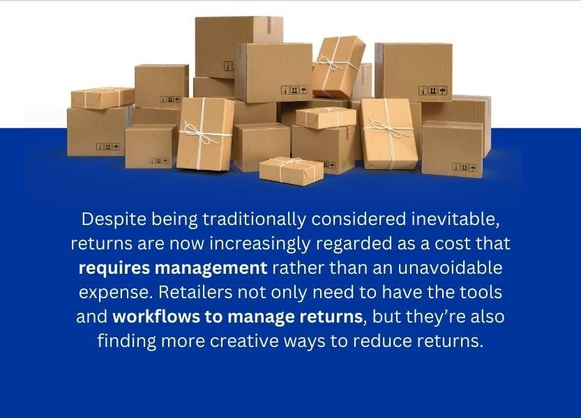 A picture of boxes with a written content: Despite being traditionally considered inevitable, returns are now increasingly regarded as a cost that requires management rather than an unavoidable expenses. Retailers not only need to have the tools and workflows to manage returns, but they're also finding more creative ways o reduce returns.