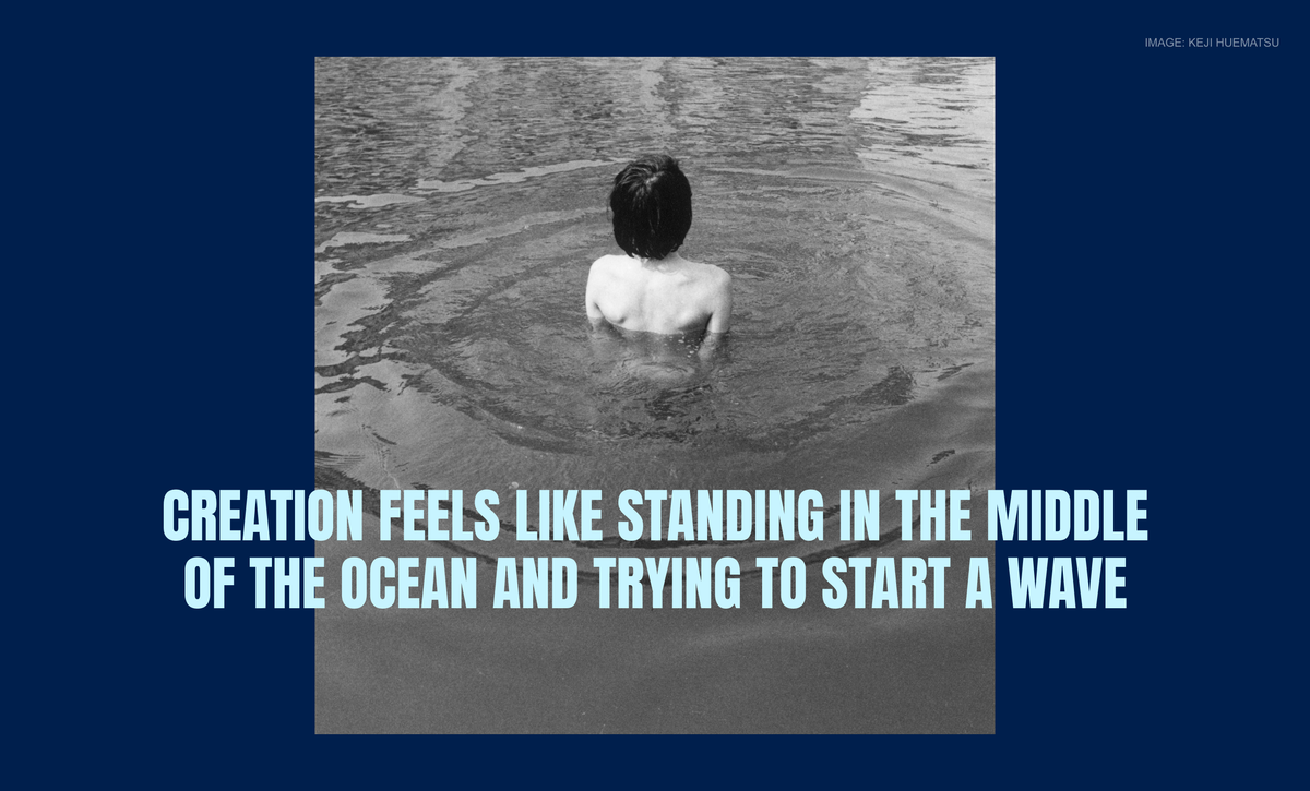 Creation feels like standing in the middle of the ocean and trying to start a wave
