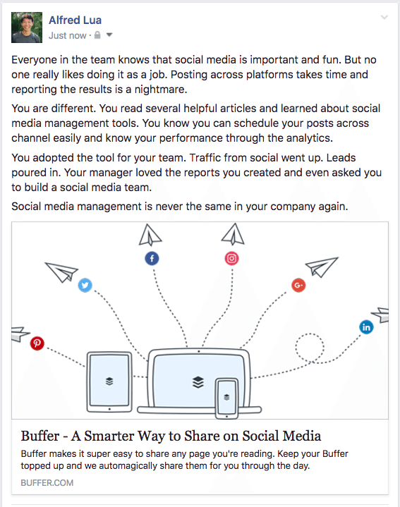 Hero's Journey example Everyone in the team knows that social media is important and fun. But no one really likes doing it as a job. Posting across platforms takes time and reporting the results is a nightmare. You are different. You read several helpful articles and learned about social media management tools. You know you can schedule your posts across channel easily and know your performance through the analytics. You adopted the tool for your team. Traffic from social went up. Leads poured in. Your manager loved the reports you created and even asked you to build a social media team. Social media management is never the same in your company again.