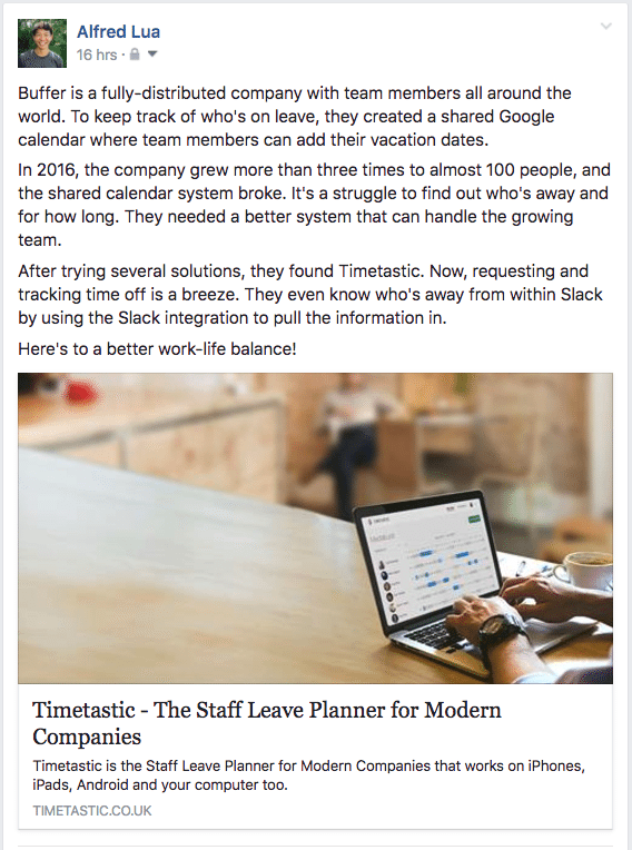 Pixar Formula example Buffer is a fully-distributed company with team members all around the world. To keep track of who's on leave, they created a shared Google calendar where team members can add their vacation dates. In 2016, the company grew more than three times to almost 100 people, and the shared calendar system broke. It's a struggle to find out who's away and for how long. They needed a better system that can handle the growing team. After trying several solutions, they found Timetastic. Now, requesting and tracking time off is a breeze. They even know who's away from within Slack by using the Slack integration to pull the information in. Here's to a better work-life balance!
