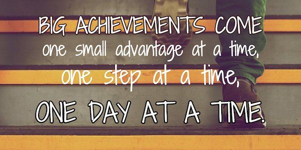Big achievements come one small advantage at a time, one step at a time, one day at time.