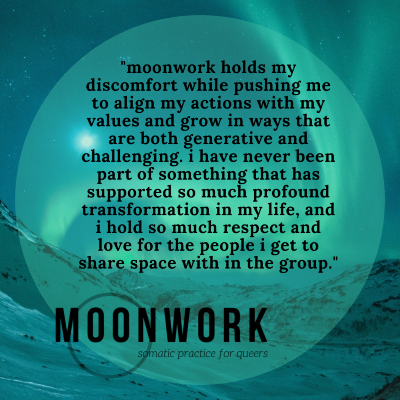 a participant testimonial in a circle over mountains & night sky with northern lights & moon: "moonwork holds my discomfort while pushing me to align my actions with my values and grow in ways that are both generative and challenging. i have never been part of something that has supported so much profound transformation in my life, and i hold so much respect and love for the people i get to share space with in the group."