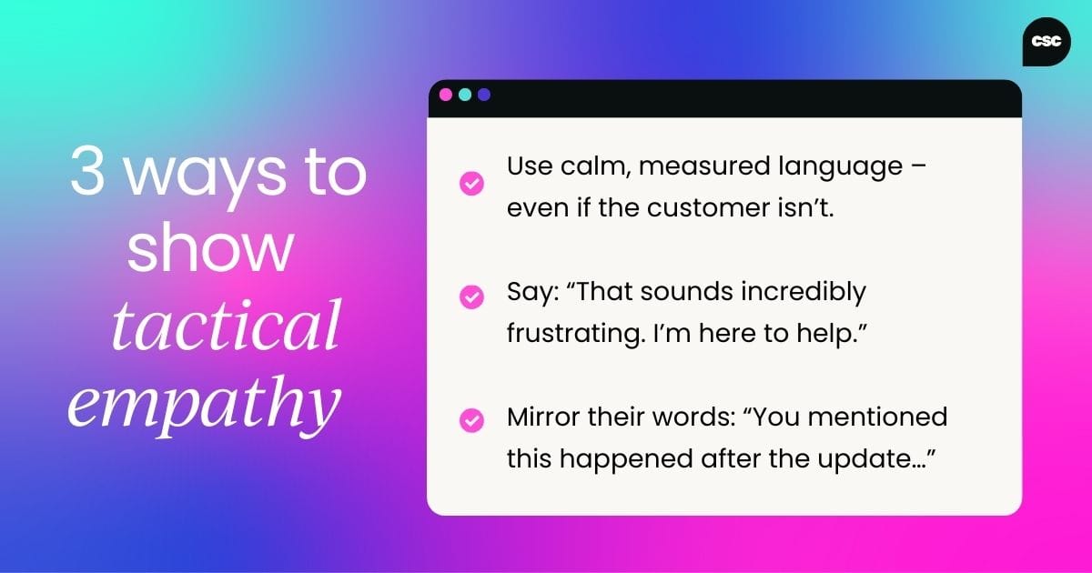 Tactical empathy tips: Use calm, measured language… even if the customer isn’t. Say things like: “That sounds incredibly frustrating. I’m here to help.” Mirror their words to show you’re listening (e.g., “You mentioned this happened after the update…”).