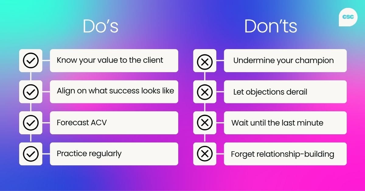 Do’s and don’ts of CSM negotiations Do: Know your value to the client Align on what success looks like Forecast renewal and expansion of ACV to drive accountability Practice, practice, practice!  Don’t: Undermine your champion Let objections shut down conversations Leave negotiations until the final stages Forget your CS roots –&nbsp;relationship building is your superpower
