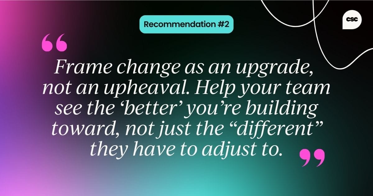 Recommendation #2: Frame change as an upgrade, not an upheaval. Help your team see the “better” you’re building toward, not just the “different” they have to adjust to.
