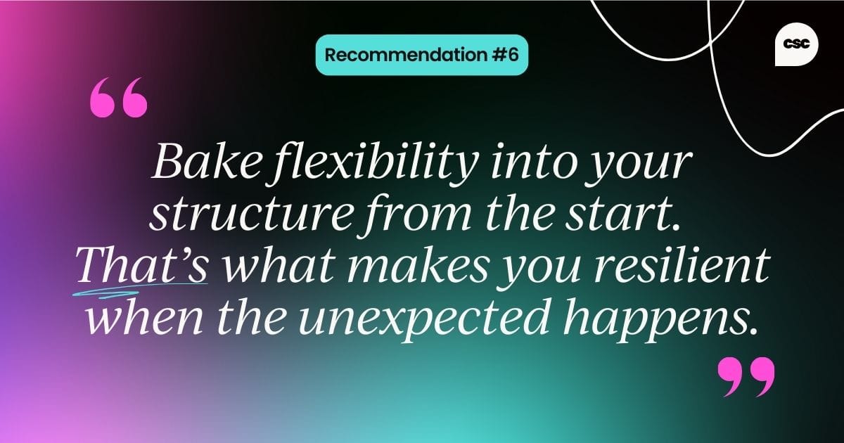 Recommendation #6: Bake flexibility into your structure from the start. That’s what makes you resilient when the unexpected happens.