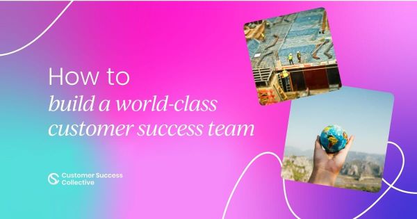 What it takes to build a world-class  customer success team