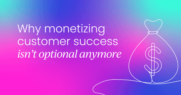 Why monetizing customer success  isn’t optional anymore