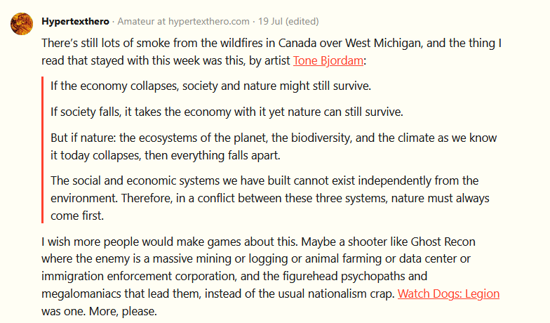 There’s still lots of smoke from the wildfires in Canada over West Michigan, and the thing I read that stayed with this week was this, by artist Tone Bjordam:      If the economy collapses, society and nature might still survive.      If society falls, it takes the economy with it yet nature can still survive.      But if nature: the ecosystems of the planet, the biodiversity, and the climate as we know it today collapses, then everything falls apart.      The social and economic systems we have built cannot exist independently from the environment. Therefore, in a conflict between these three systems, nature must always come first.  I wish more people would make games about this. Maybe a shooter like Ghost Recon where the enemy is a massive mining or logging or animal farming or data center or immigration enforcement corporation, and the figurehead psychopaths and megalomaniacs that lead them, instead of the usual nationalism crap. Watch Dogs: Legion was one. More, please.