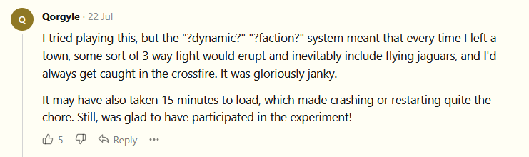 I tried playing this, but the "?dynamic?" "?faction?" system meant that every time I left a town, some sort of 3 way fight would erupt and inevitably include flying jaguars, and I'd always get caught in the crossfire. It was gloriously janky.  It may have also taken 15 minutes to load, which made crashing or restarting quite the chore. Still, was glad to have participated in the experiment!