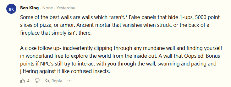 Ben King: Some of the best walls are walls which *aren't.* False panels that hide 1-ups, 5000 point slices of pizza, or armor. Ancient mortar that vanishes when struck, or the back of a fireplace that simply isn't there. A close follow up- inadvertently clipping through any mundane wall and finding yourself in wonderland free to explore the world from the inside out. A wall that Oops'ed. Bonus points if NPC's still try to interact with you through the wall, swarming and pacing and jittering against it like confused insects.