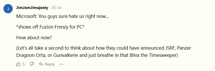 Microsoft: You guys sure hate us right now...  *shows off Fuzion Frenzy for PC*  How about now?  (Let's all take a second to think about how they could have announced JSRF, Panzer Dragoon Orta, or Gunvalkerie and just breathe in that Blinx the Timesweeper)