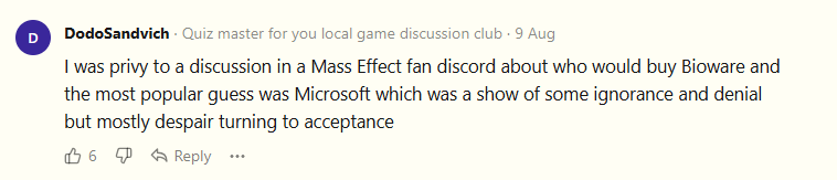 I was privy to a discussion in a Mass Effect fan discord about who would buy Bioware and the most popular guess was Microsoft which was a show of some ignorance and denial but mostly despair turning to acceptance