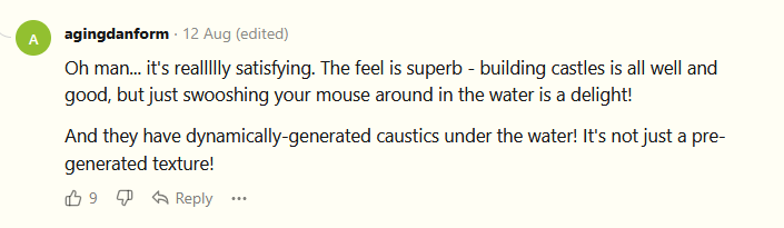 Oh man... it's reallllly satisfying. The feel is superb - building castles is all well and good, but just swooshing your mouse around in the water is a delight!  And they have dynamically-generated caustics under the water! It's not just a pre-generated texture!