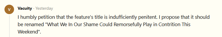 I humbly petition that the feature's title is indufficiently penitent. I propose that it should be renamed "What We In Our Shame Could Remorsefully Play in Contrition This Weekend".