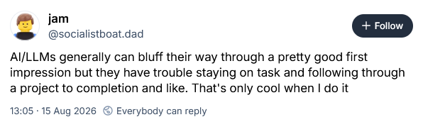 AI/LLMs generally can bluff their way through a pretty good first impression but they have trouble staying on task and following through a project to completion and like. That's only cool when I do it