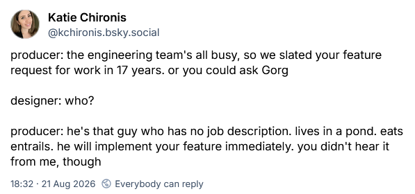 producer: the engineering team's all busy, so we slated your feature request for work in 17 years. or you could ask Gorg designer: who? producer: he's that guy who has no job description. lives in a pond. eats entrails. he will implement your feature immediately. you didn't hear it from me, though
