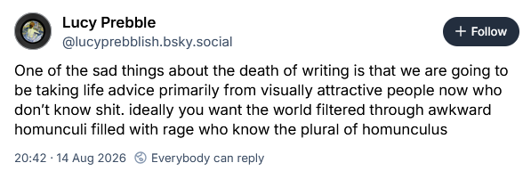 One of the sad things about the death of writing is that we are going to be taking life advice primarily from visually attractive people now who don’t know shit. ideally you want the world filtered through awkward homunculi filled with rage who know the plural of homunculus