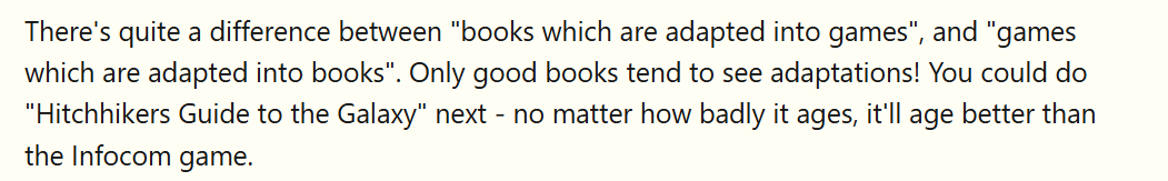 There's quite a difference between "books which are adapted into games", and "games which are adapted into books". Only good books tend to see adaptations! You could do "Hitchhikers Guide to the Galaxy" next - no matter how badly it ages, it'll age better than the Infocom game.
