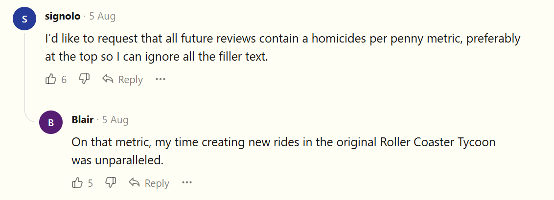 I’d like to request that all future reviews contain a homicides per penny metric, preferably at the top so I can ignore all the filler text. [REPLY] On that metric, my time creating new rides in the original Roller Coaster Tycoon was unparalleled.