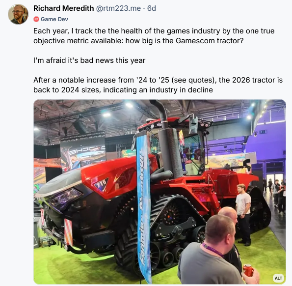 Each year, I track the the health of the games industry by the one true objective metric available: how big is the Gamescom tractor?   I'm afraid it's bad news this year  After a notable increase from '24 to '25 (see quotes), the 2026 tractor is back to 2024 sizes, indicating an industry in decline