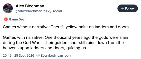 Games without narrative: There’s yellow paint on ladders and doors  Games with narrative: One thousand years ago the gods were slain during the God Wars. Their golden ichor still rains down from the heavens upon ladders and doors, guiding us…